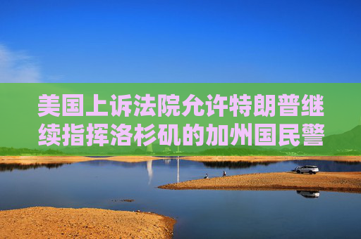 美国上诉法院允许特朗普继续指挥洛杉矶的加州国民警卫队