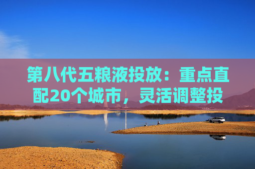 4500网约外围模特女神 第八代五粮液投放：重点直配20个城市，灵活调整投放量  第1张