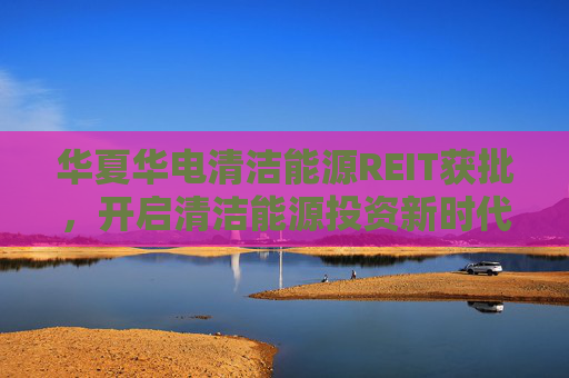 华夏华电清洁能源REIT获批，开启清洁能源投资新时代