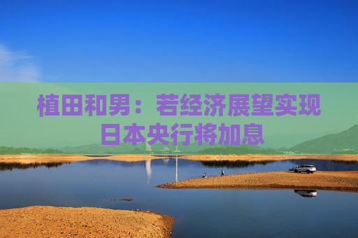 植田和男：若经济展望实现 日本央行将加息