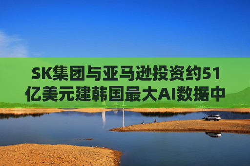 4480午夜理论免费无码 SK集团与亚马逊投资约51亿美元建韩国最大AI数据中心  第1张