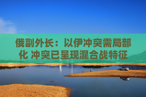 俄副外长：以伊冲突需局部化 冲突已呈现混合战特征