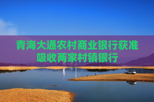 青海大通农村商业银行获准吸收两家村镇银行