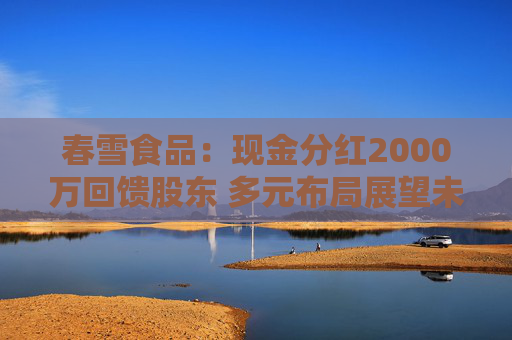 春雪食品：现金分红2000万回馈股东 多元布局展望未来