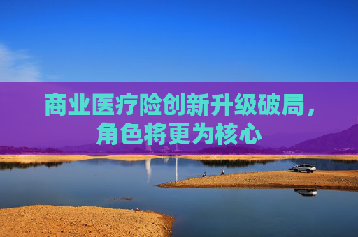 商业医疗险创新升级破局，角色将更为核心
