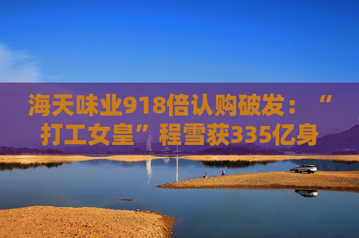 海天味业918倍认购破发：“打工女皇”程雪获335亿身家，募资超百亿港元拓展海外