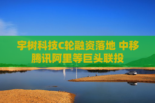 宇树科技C轮融资落地 中移腾讯阿里等巨头联投