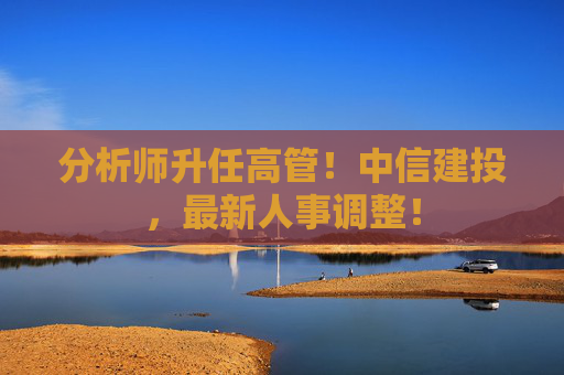 分析师升任高管！中信建投，最新人事调整！