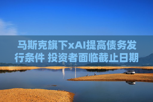 马斯克旗下xAI提高债务发行条件 投资者面临截止日期