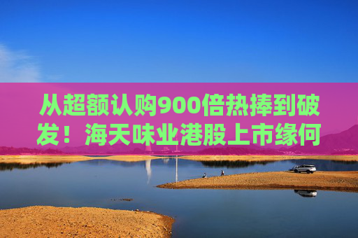 从超额认购900倍热捧到破发！海天味业港股上市缘何遇冷？背后的市场密码是什么？四大原因找到了
