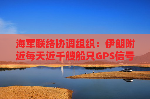 海军联络协调组织：伊朗附近每天近千艘船只GPS信号受干扰