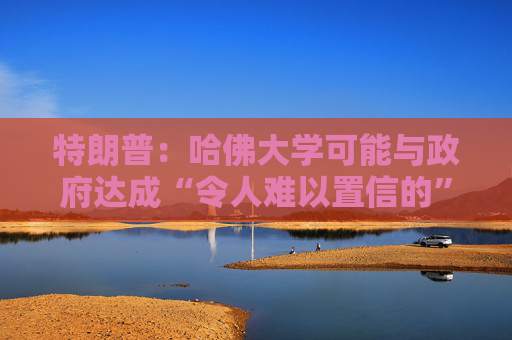 特朗普：哈佛大学可能与政府达成“令人难以置信的”历史性协议