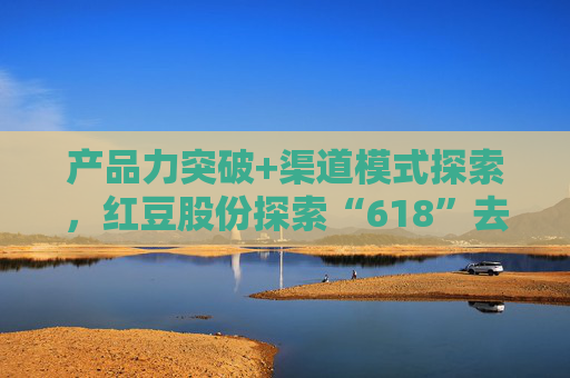 产品力突破+渠道模式探索，红豆股份探索“618”去内卷化