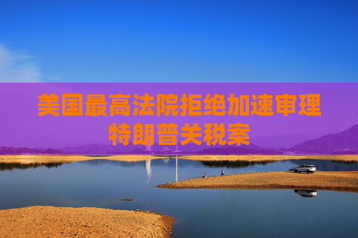 美国最高法院拒绝加速审理特朗普关税案