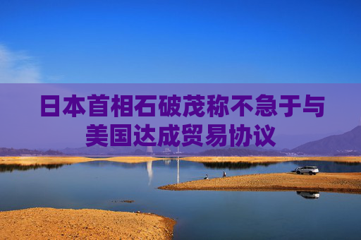 4480午夜理论免费无码 日本首相石破茂称不急于与美国达成贸易协议  第1张