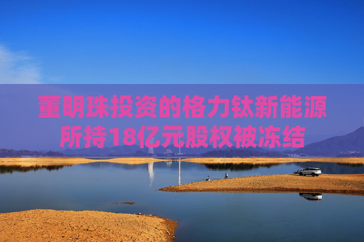 董明珠投资的格力钛新能源所持18亿元股权被冻结