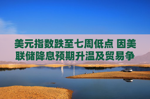 美元指数跌至七周低点 因美联储降息预期升温及贸易争端形势不明