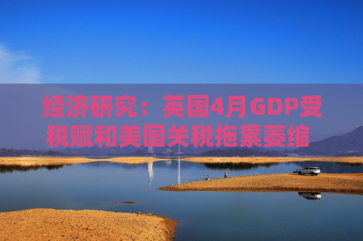 经济研究：英国4月GDP受税赋和美国关税拖累萎缩 未来增长料放缓