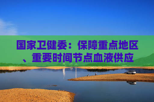 国家卫健委：保障重点地区、重要时间节点血液供应