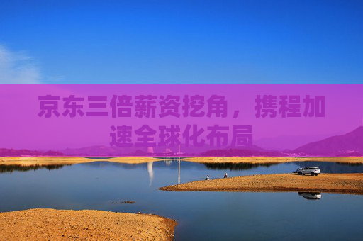 京东三倍薪资挖角，携程加速全球化布局