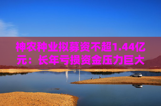神农种业拟募资不超1.44亿元：长年亏损资金压力巨大 逆势扩张会带来什么后果？