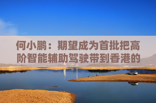 何小鹏：期望成为首批把高阶智能辅助驾驶带到香港的公司