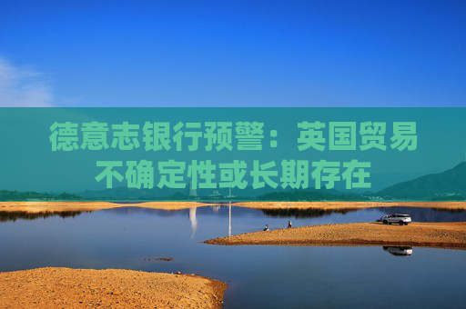德意志银行预警：英国贸易不确定性或长期存在