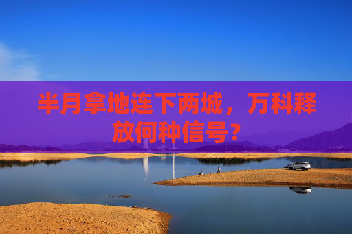 半月拿地连下两城，万科释放何种信号？
