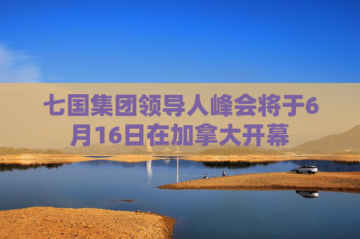 七国集团领导人峰会将于6月16日在加拿大开幕
