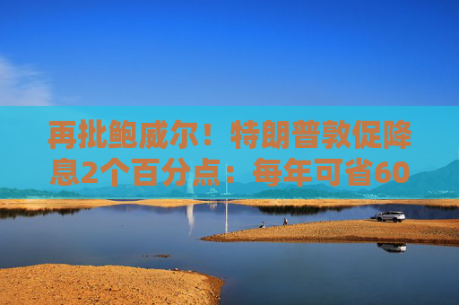 再批鲍威尔！特朗普敦促降息2个百分点：每年可省6000亿美元