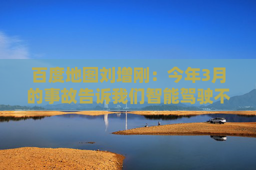 百度地图刘增刚：今年3月的事故告诉我们智能驾驶不是炫技，安全是底线