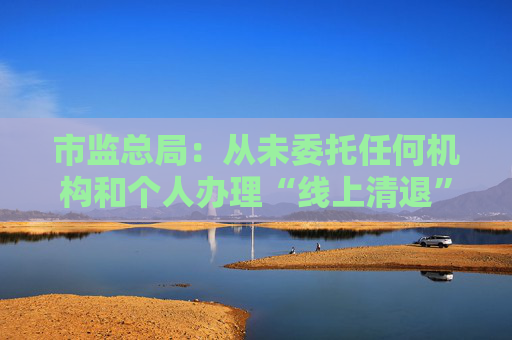 市监总局：从未委托任何机构和个人办理“线上清退”等业务
