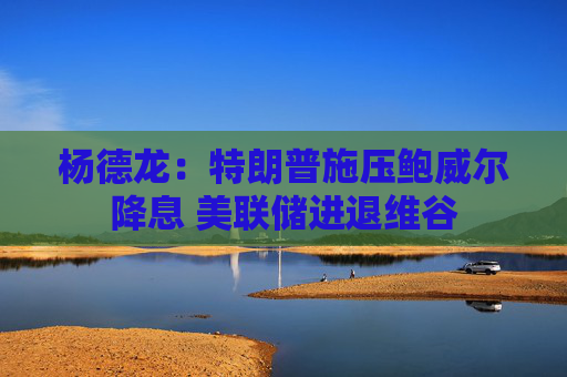 杨德龙：特朗普施压鲍威尔降息 美联储进退维谷