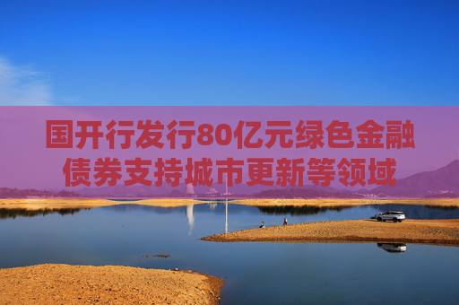 国开行发行80亿元绿色金融债券支持城市更新等领域
