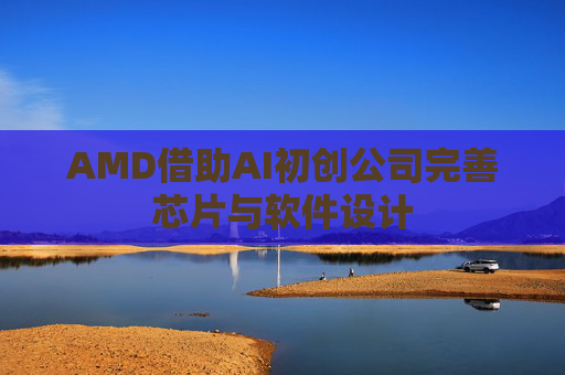 AMD借助AI初创公司完善芯片与软件设计