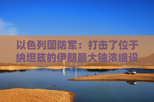 以色列国防军：打击了位于纳坦兹的伊朗最大铀浓缩设施