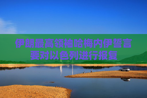 伊朗最高领袖哈梅内伊誓言要对以色列进行报复