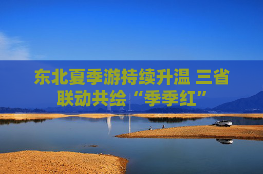 东北夏季游持续升温 三省联动共绘“季季红”