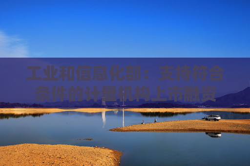 工业和信息化部：支持符合条件的计量机构上市融资