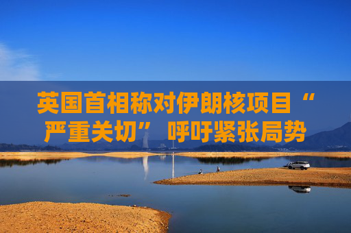 英国首相称对伊朗核项目“严重关切” 呼吁紧张局势降温