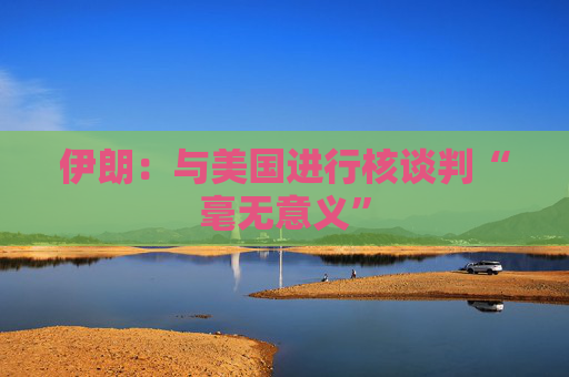 伊朗：与美国进行核谈判“毫无意义”
