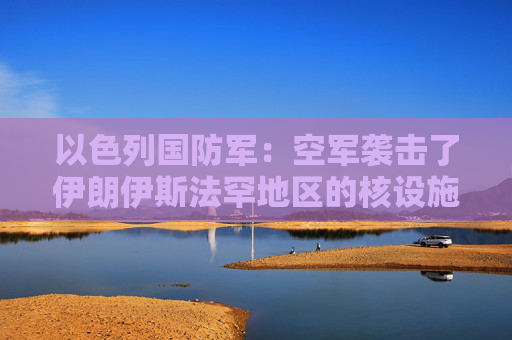 以色列国防军：空军袭击了伊朗伊斯法罕地区的核设施