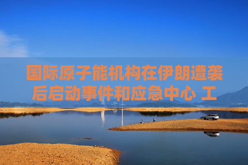 国际原子能机构在伊朗遭袭后启动事件和应急中心 工作组将全天候待命