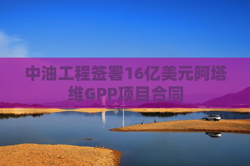 中油工程签署16亿美元阿塔维GPP项目合同