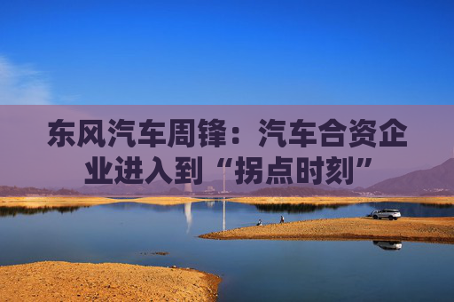东风汽车周锋：汽车合资企业进入到“拐点时刻”