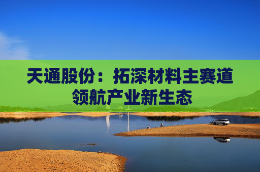 天通股份：拓深材料主赛道 领航产业新生态