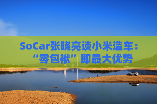 SoCar张晓亮谈小米造车：“零包袱”即最大优势