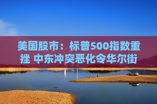 美国股市：标普500指数重挫 中东冲突恶化令华尔街系紧安全带