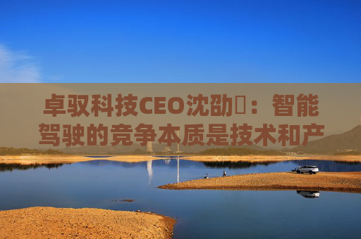 卓驭科技CEO沈劭劼：智能驾驶的竞争本质是技术和产品力的竞争