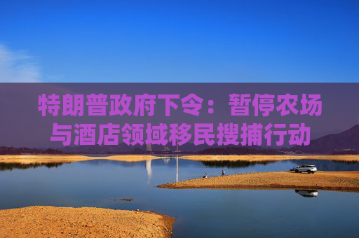 特朗普政府下令：暂停农场与酒店领域移民搜捕行动